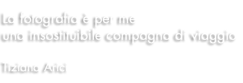 La fotografia è per me una insostituibile compagna di viaggio. Tiziana Arici